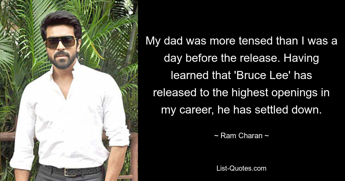 My dad was more tensed than I was a day before the release. Having learned that 'Bruce Lee' has released to the highest openings in my career, he has settled down. — © Ram Charan