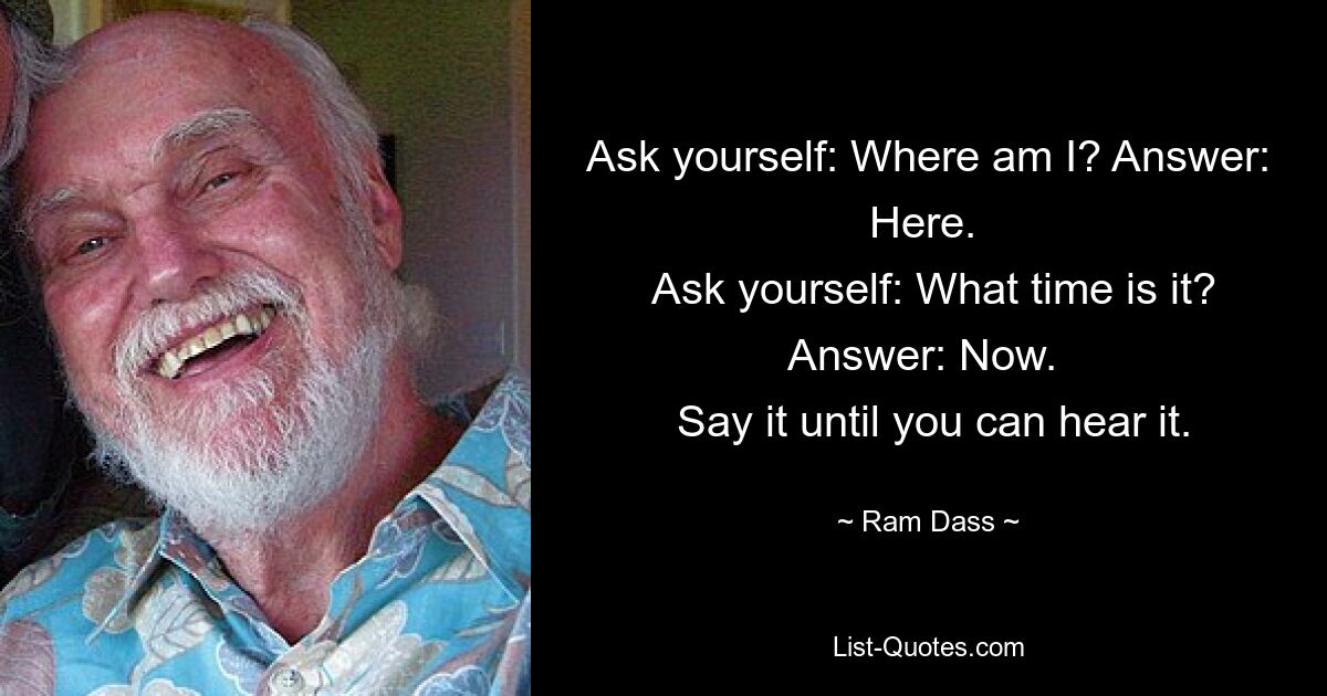 Ask yourself: Where am I? Answer: Here. 
 Ask yourself: What time is it? Answer: Now. 
 Say it until you can hear it. — © Ram Dass