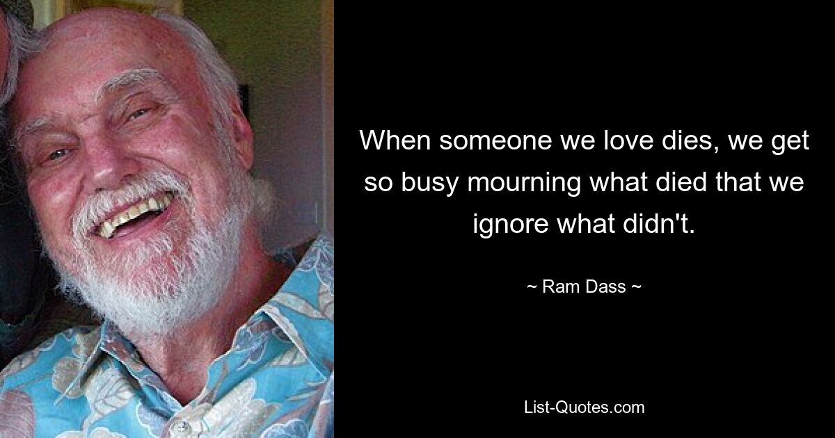 When someone we love dies, we get so busy mourning what died that we ignore what didn't. — © Ram Dass