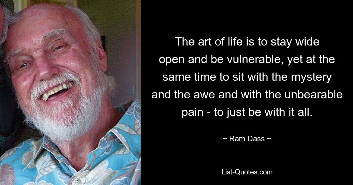 The art of life is to stay wide open and be vulnerable, yet at the same time to sit with the mystery and the awe and with the unbearable pain - to just be with it all. — © Ram Dass