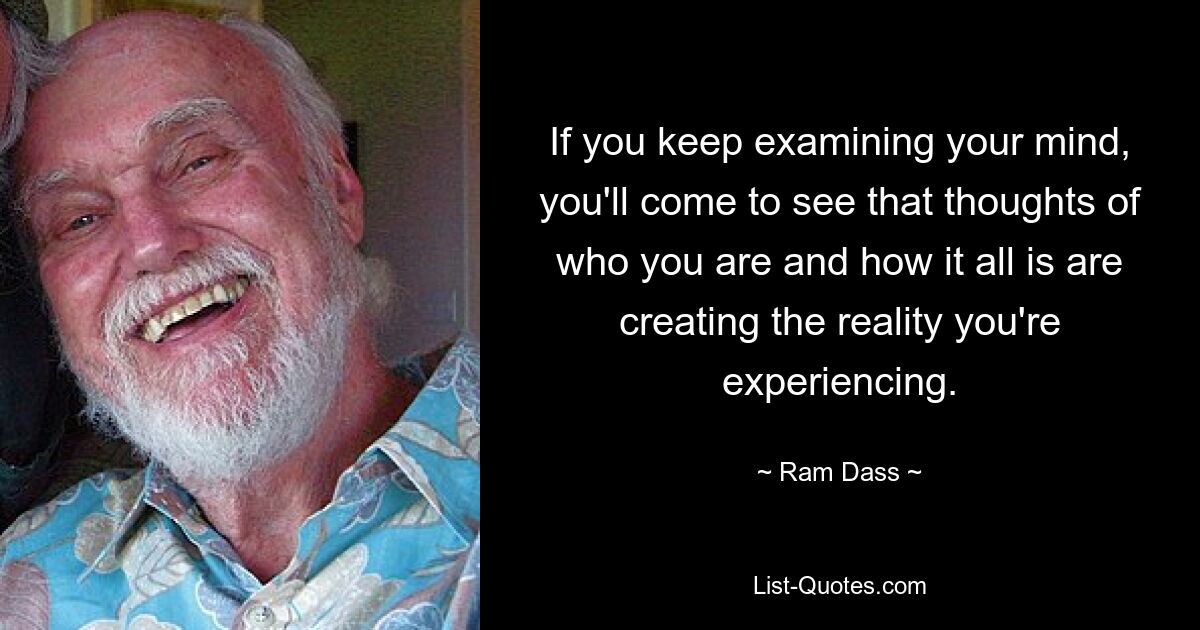 If you keep examining your mind, you'll come to see that thoughts of who you are and how it all is are creating the reality you're experiencing. — © Ram Dass