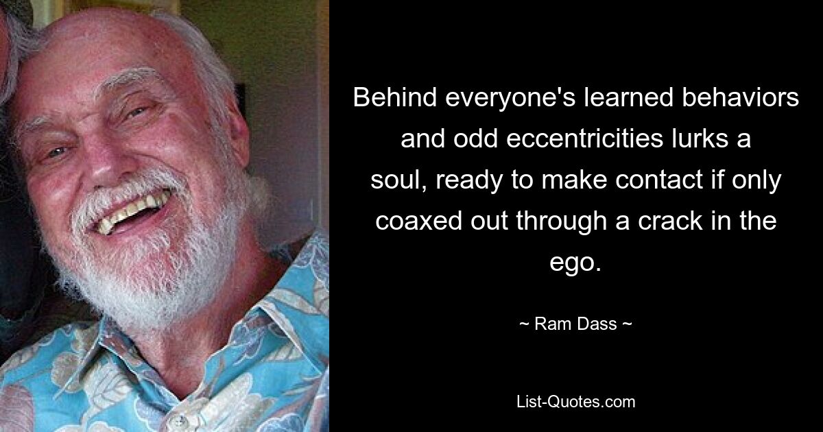 Behind everyone's learned behaviors and odd eccentricities lurks a soul, ready to make contact if only coaxed out through a crack in the ego. — © Ram Dass