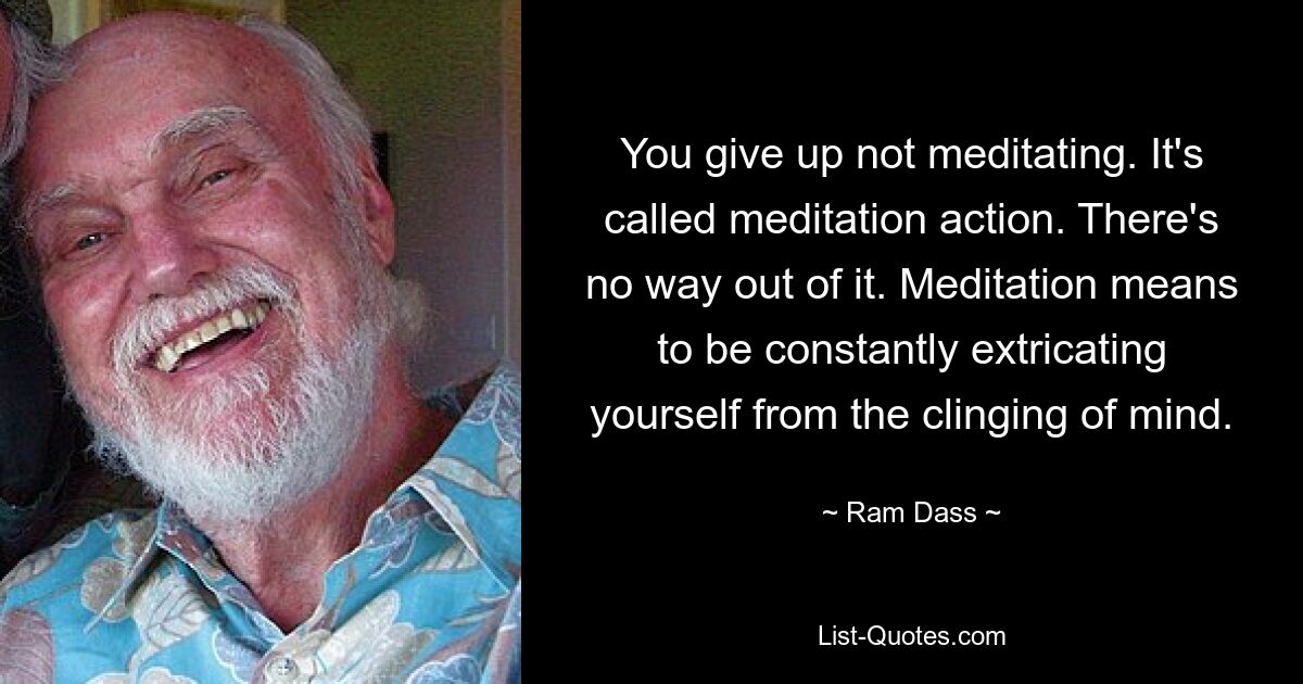 You give up not meditating. It's called meditation action. There's no way out of it. Meditation means to be constantly extricating yourself from the clinging of mind. — © Ram Dass