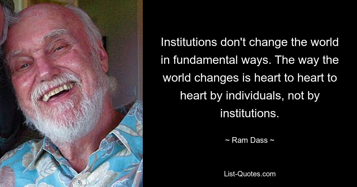 Institutions don't change the world in fundamental ways. The way the world changes is heart to heart to heart by individuals, not by institutions. — © Ram Dass