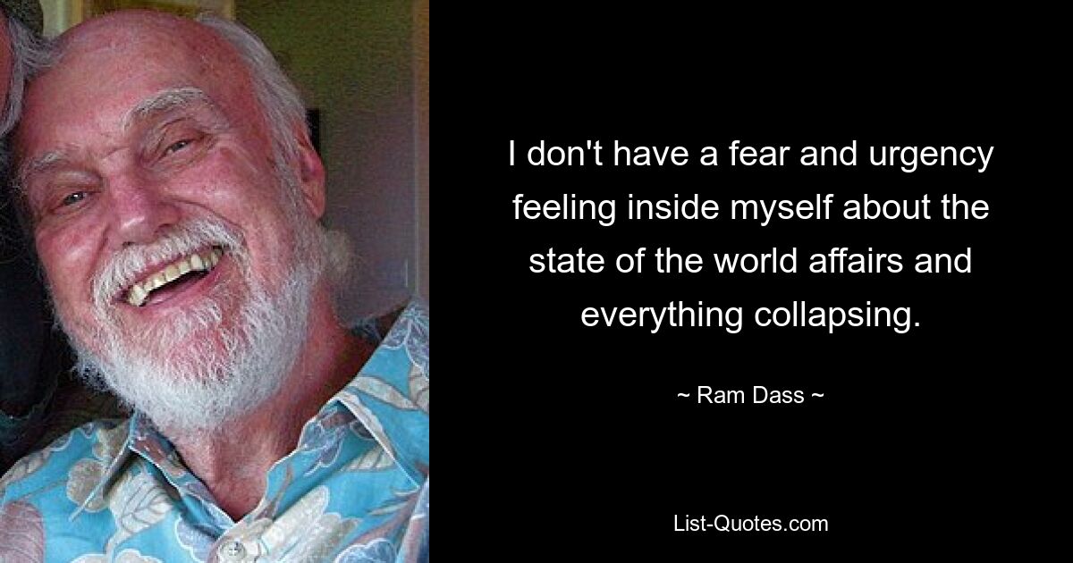 I don't have a fear and urgency feeling inside myself about the state of the world affairs and everything collapsing. — © Ram Dass