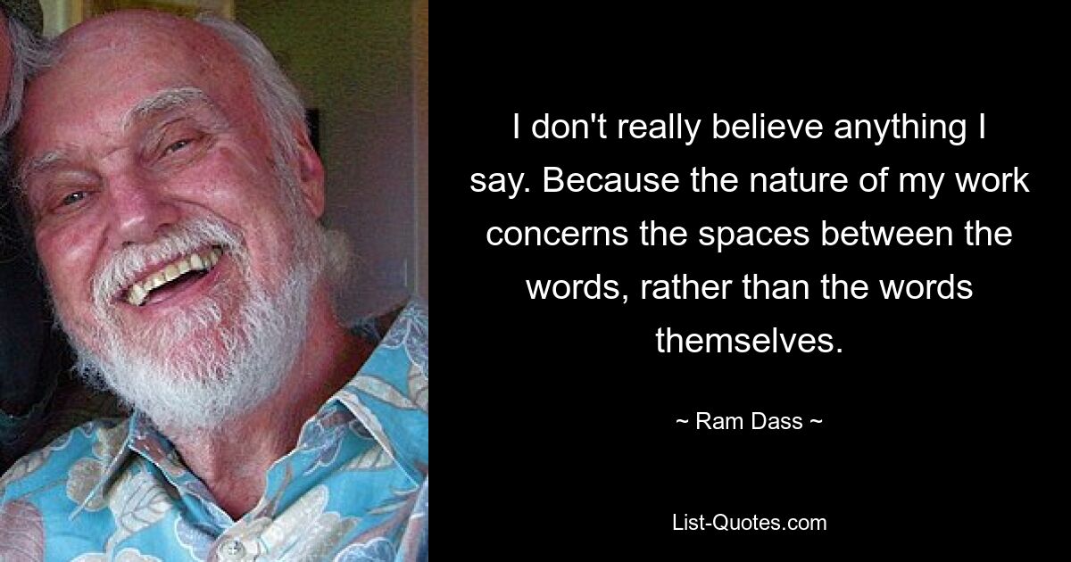 I don't really believe anything I say. Because the nature of my work concerns the spaces between the words, rather than the words themselves. — © Ram Dass