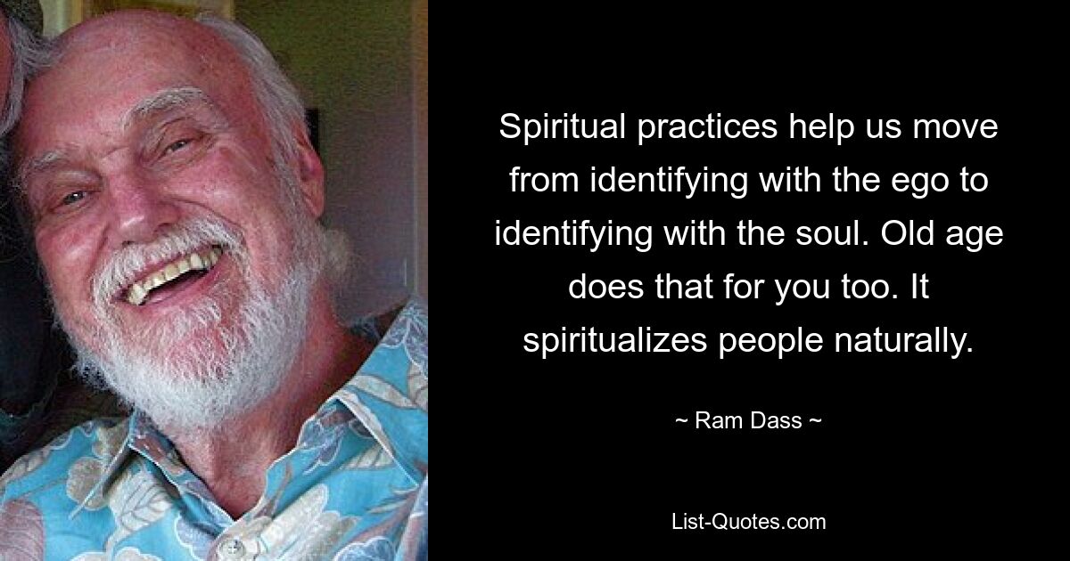 Spiritual practices help us move from identifying with the ego to identifying with the soul. Old age does that for you too. It spiritualizes people naturally. — © Ram Dass