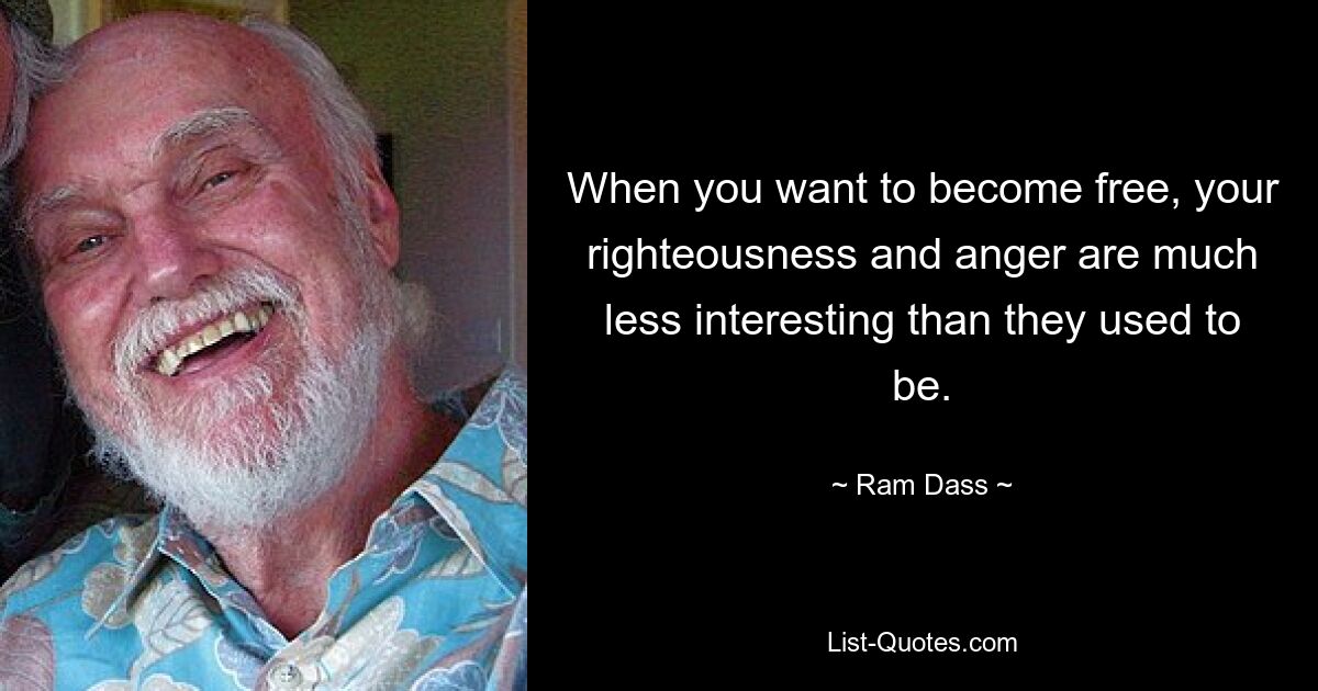 When you want to become free, your righteousness and anger are much less interesting than they used to be. — © Ram Dass