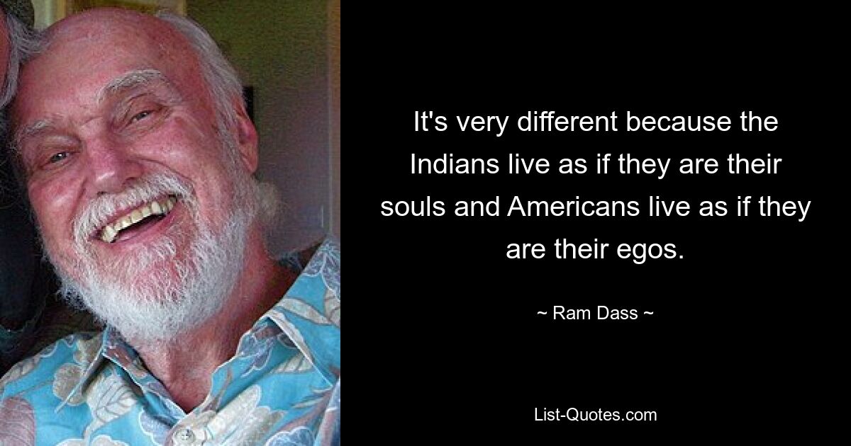 It's very different because the Indians live as if they are their souls and Americans live as if they are their egos. — © Ram Dass