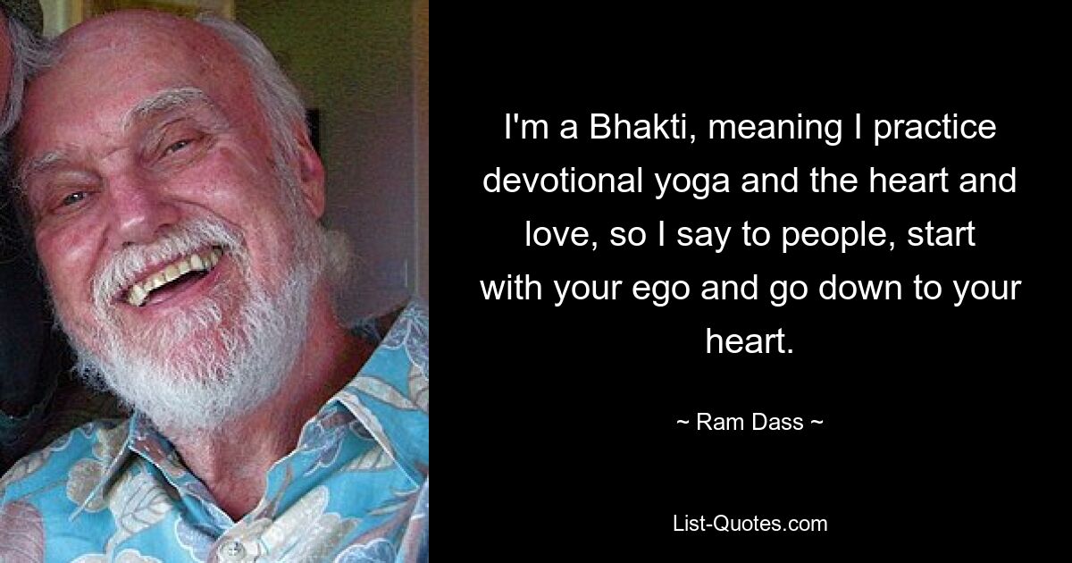 I'm a Bhakti, meaning I practice devotional yoga and the heart and love, so I say to people, start with your ego and go down to your heart. — © Ram Dass