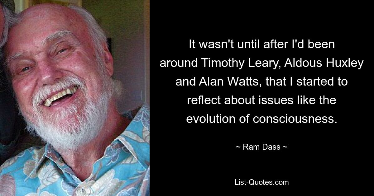 It wasn't until after I'd been around Timothy Leary, Aldous Huxley and Alan Watts, that I started to reflect about issues like the evolution of consciousness. — © Ram Dass