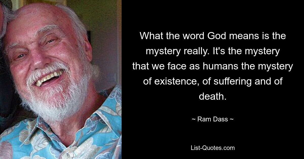 What the word God means is the mystery really. It's the mystery that we face as humans the mystery of existence, of suffering and of death. — © Ram Dass