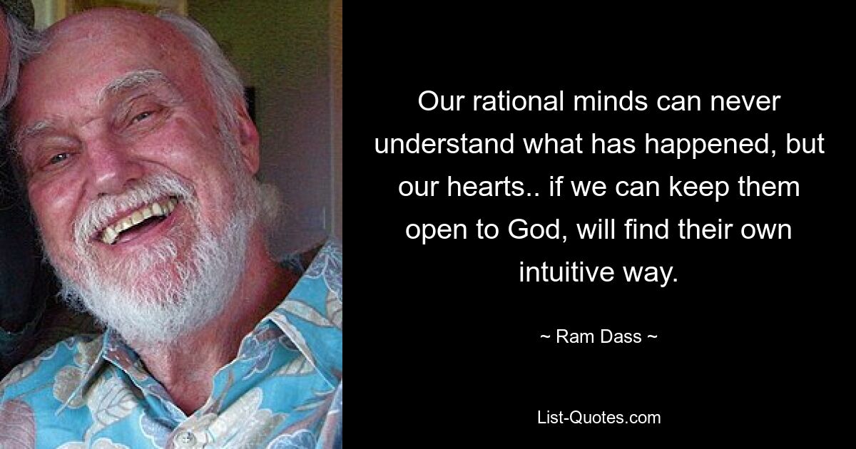 Our rational minds can never understand what has happened, but our hearts.. if we can keep them open to God, will find their own intuitive way. — © Ram Dass