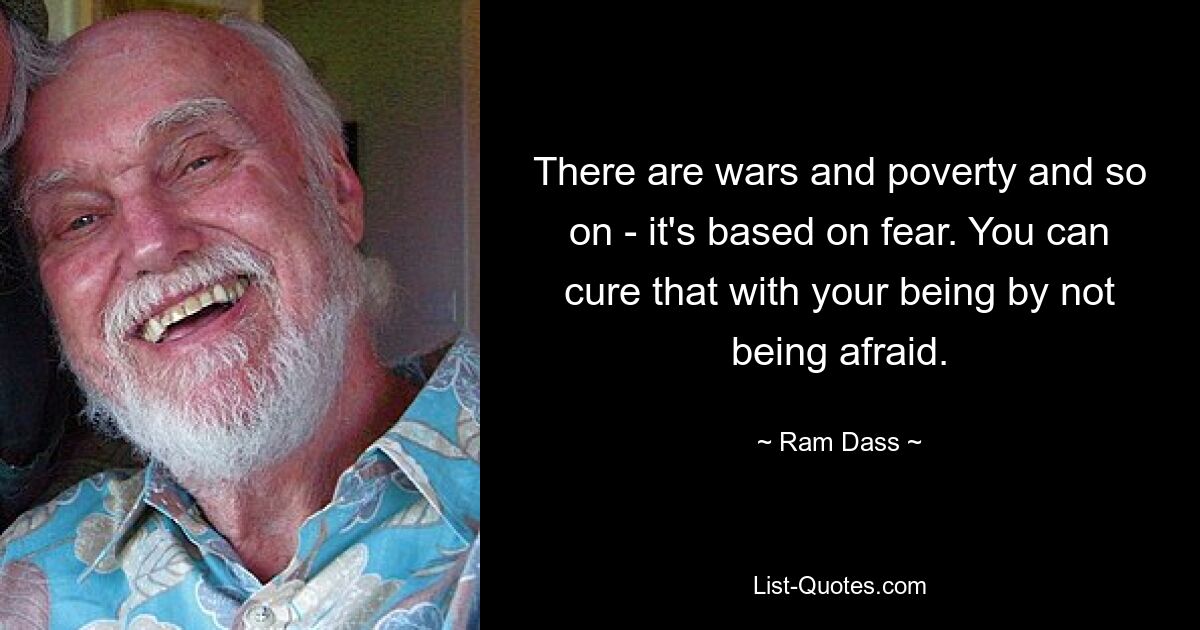 There are wars and poverty and so on - it's based on fear. You can cure that with your being by not being afraid. — © Ram Dass