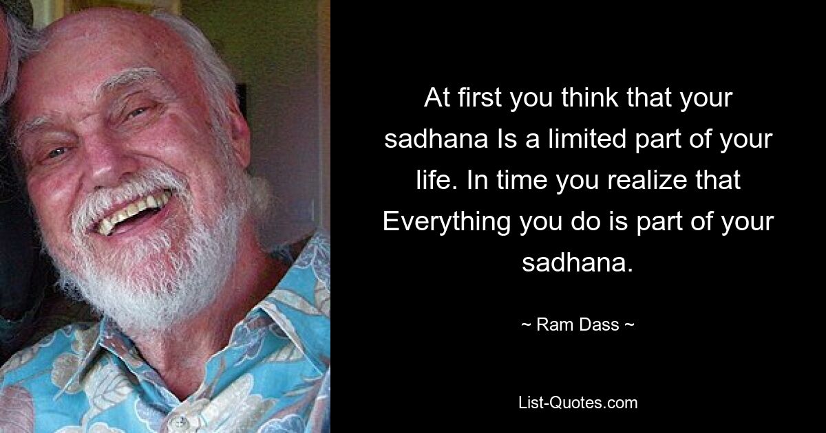 At first you think that your sadhana Is a limited part of your life. In time you realize that Everything you do is part of your sadhana. — © Ram Dass