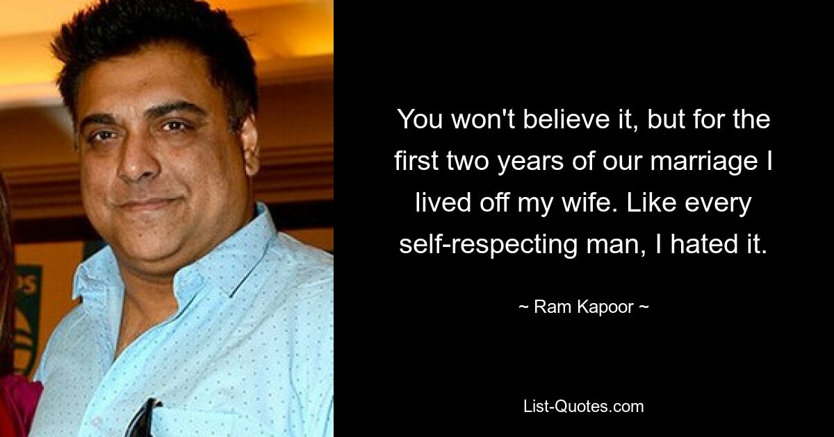 You won't believe it, but for the first two years of our marriage I lived off my wife. Like every self-respecting man, I hated it. — © Ram Kapoor