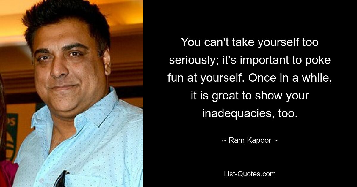 You can't take yourself too seriously; it's important to poke fun at yourself. Once in a while, it is great to show your inadequacies, too. — © Ram Kapoor