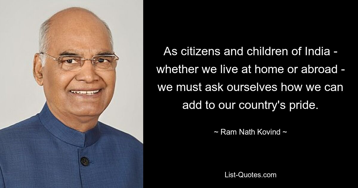 As citizens and children of India - whether we live at home or abroad - we must ask ourselves how we can add to our country's pride. — © Ram Nath Kovind