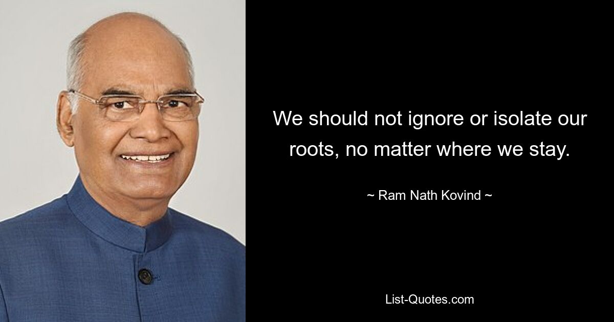 We should not ignore or isolate our roots, no matter where we stay. — © Ram Nath Kovind