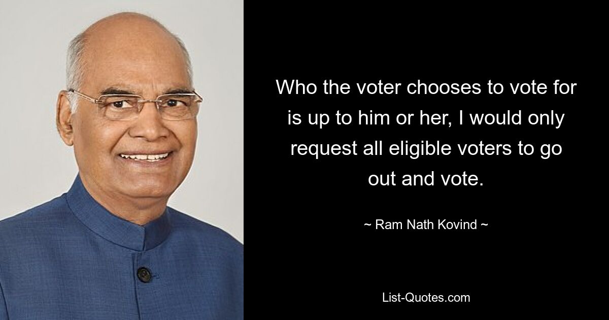 Who the voter chooses to vote for is up to him or her, I would only request all eligible voters to go out and vote. — © Ram Nath Kovind