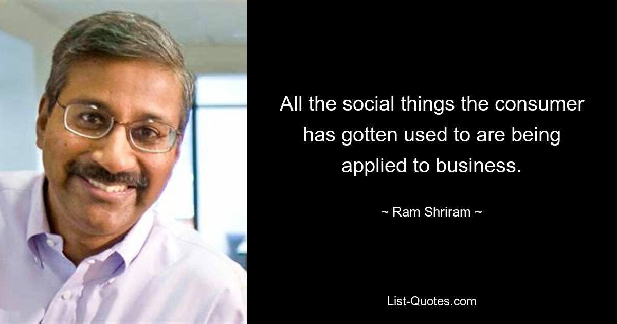 All the social things the consumer has gotten used to are being applied to business. — © Ram Shriram