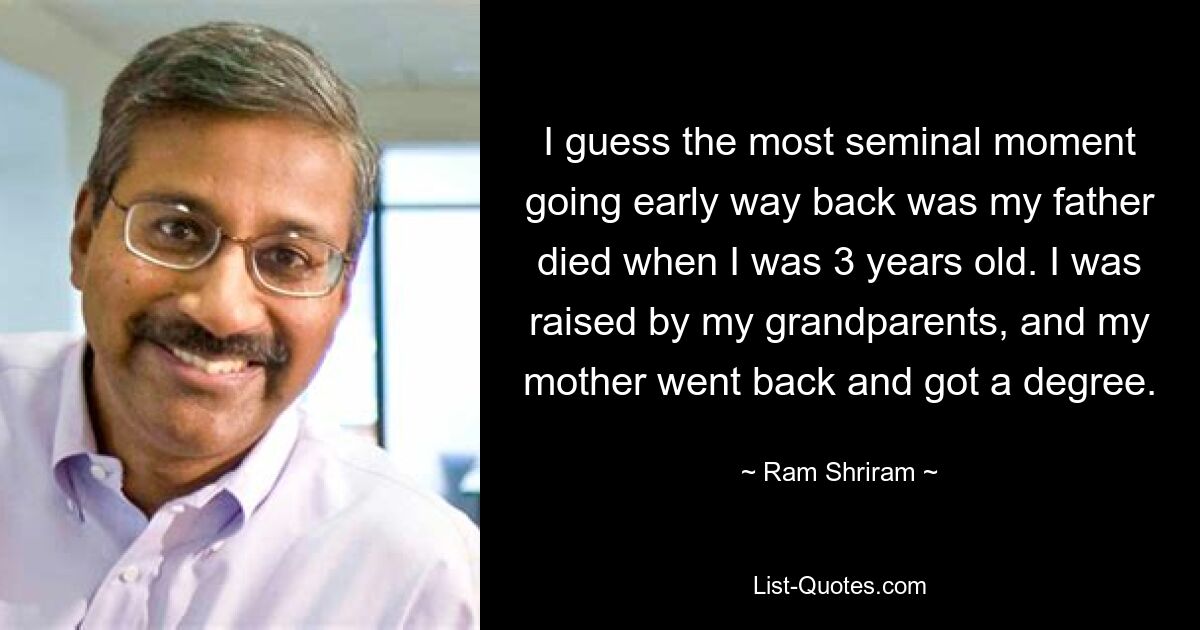 I guess the most seminal moment going early way back was my father died when I was 3 years old. I was raised by my grandparents, and my mother went back and got a degree. — © Ram Shriram