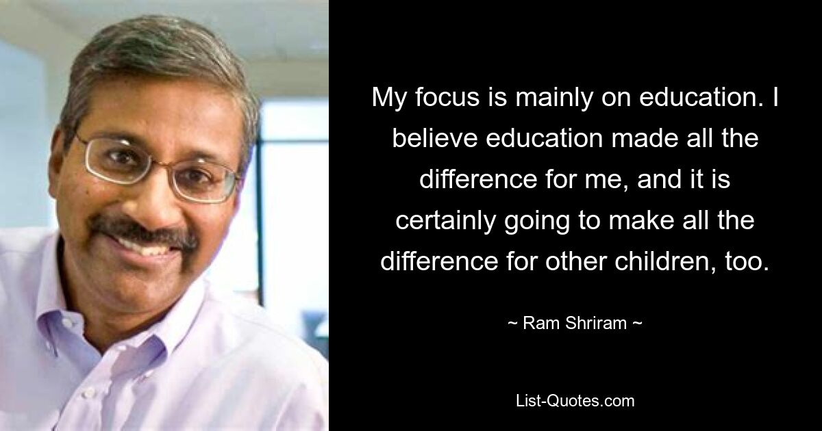 My focus is mainly on education. I believe education made all the difference for me, and it is certainly going to make all the difference for other children, too. — © Ram Shriram