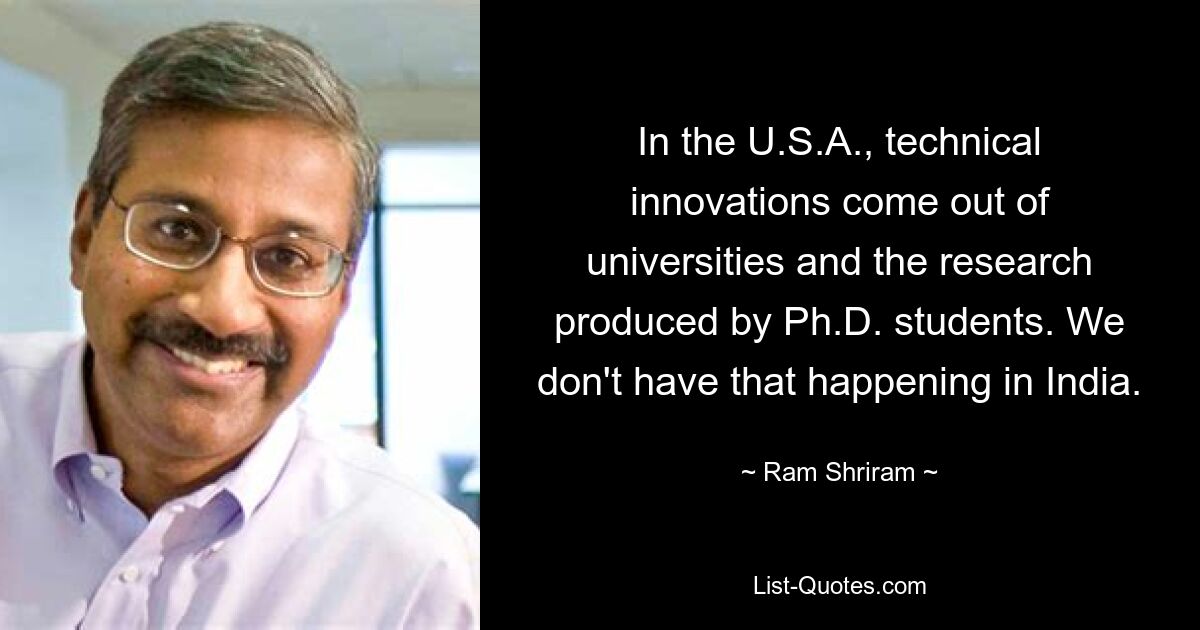 In the U.S.A., technical innovations come out of universities and the research produced by Ph.D. students. We don't have that happening in India. — © Ram Shriram