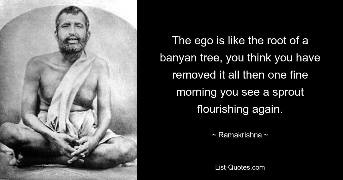 The ego is like the root of a banyan tree, you think you have removed it all then one fine morning you see a sprout flourishing again. — © Ramakrishna