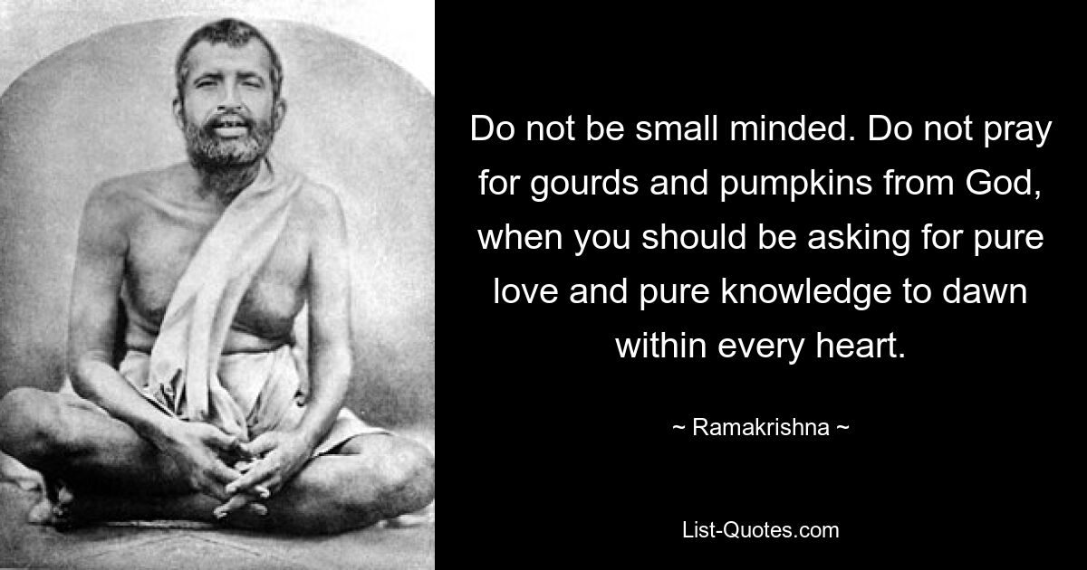 Do not be small minded. Do not pray for gourds and pumpkins from God, when you should be asking for pure love and pure knowledge to dawn within every heart. — © Ramakrishna