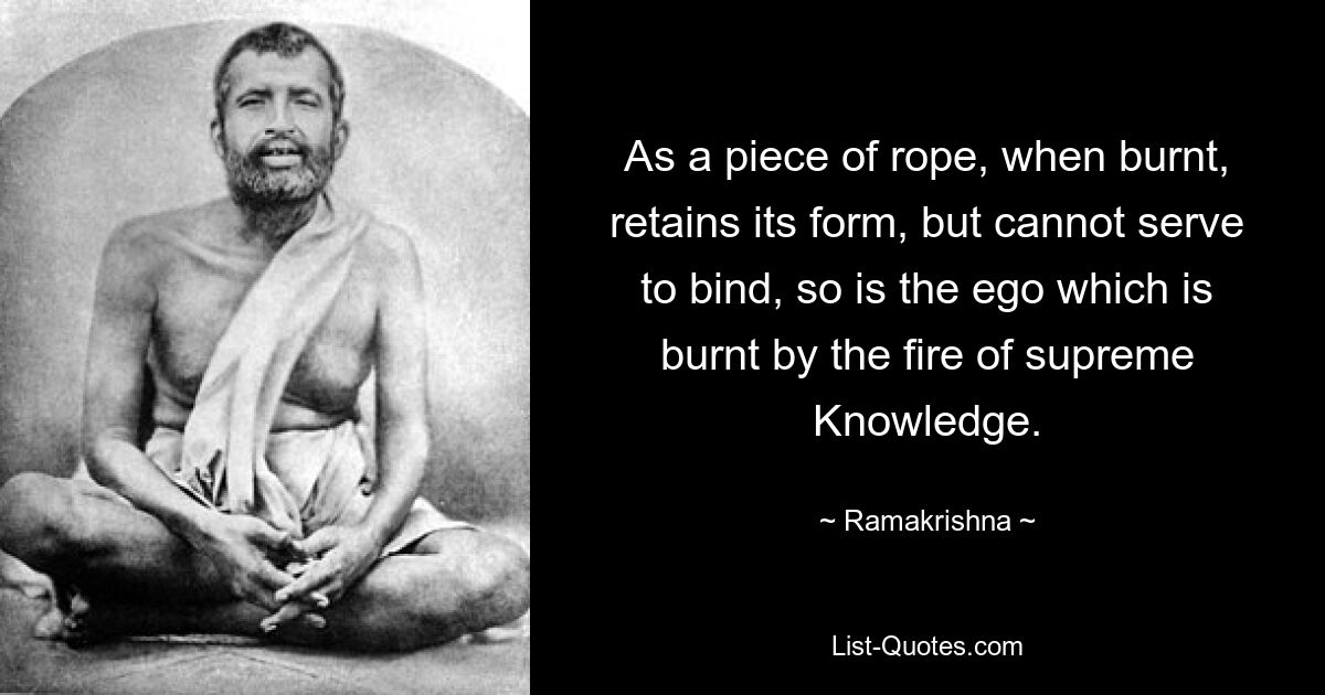 As a piece of rope, when burnt, retains its form, but cannot serve to bind, so is the ego which is burnt by the fire of supreme Knowledge. — © Ramakrishna