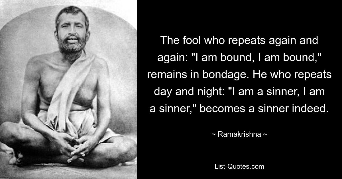 The fool who repeats again and again: "I am bound, I am bound," remains in bondage. He who repeats day and night: "I am a sinner, I am a sinner," becomes a sinner indeed. — © Ramakrishna