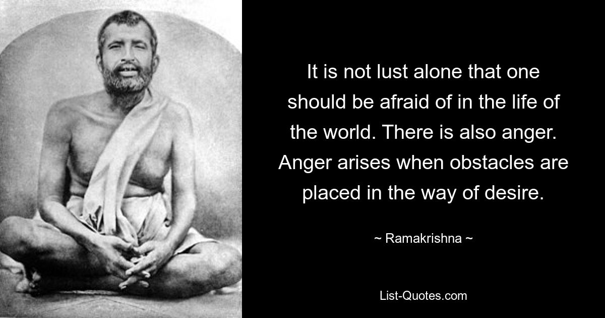 It is not lust alone that one should be afraid of in the life of the world. There is also anger. Anger arises when obstacles are placed in the way of desire. — © Ramakrishna