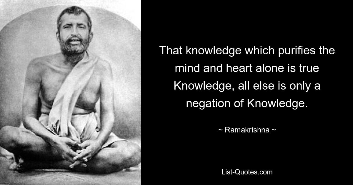 That knowledge which purifies the mind and heart alone is true Knowledge, all else is only a negation of Knowledge. — © Ramakrishna