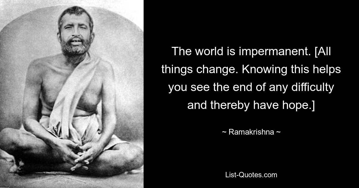 The world is impermanent. [All things change. Knowing this helps you see the end of any difficulty and thereby have hope.] — © Ramakrishna