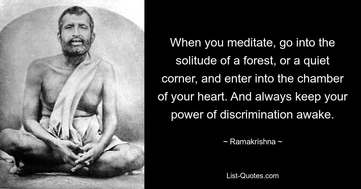 When you meditate, go into the solitude of a forest, or a quiet corner, and enter into the chamber of your heart. And always keep your power of discrimination awake. — © Ramakrishna