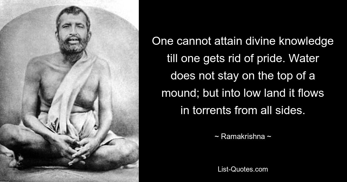 One cannot attain divine knowledge till one gets rid of pride. Water does not stay on the top of a mound; but into low land it flows in torrents from all sides. — © Ramakrishna