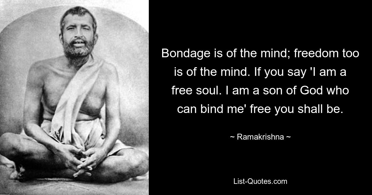 Bondage is of the mind; freedom too is of the mind. If you say 'I am a free soul. I am a son of God who can bind me' free you shall be. — © Ramakrishna