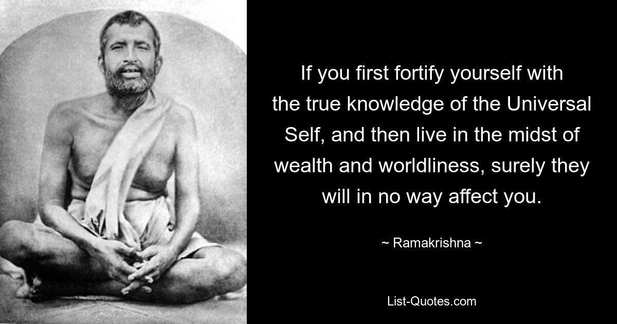 If you first fortify yourself with the true knowledge of the Universal Self, and then live in the midst of wealth and worldliness, surely they will in no way affect you. — © Ramakrishna