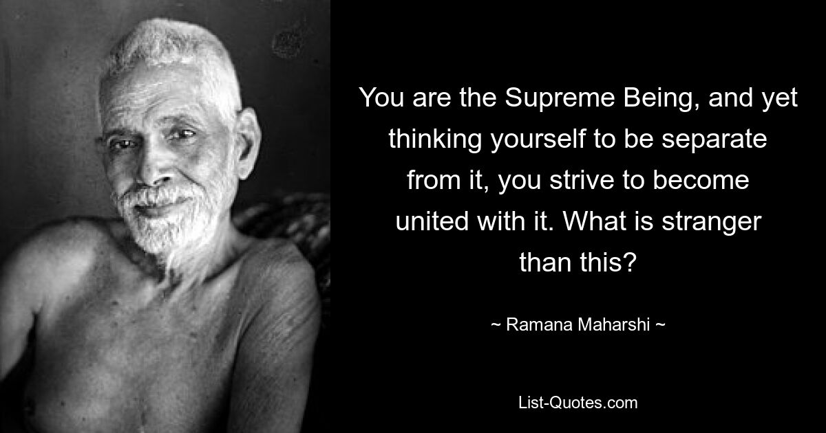 You are the Supreme Being, and yet thinking yourself to be separate from it, you strive to become united with it. What is stranger than this? — © Ramana Maharshi