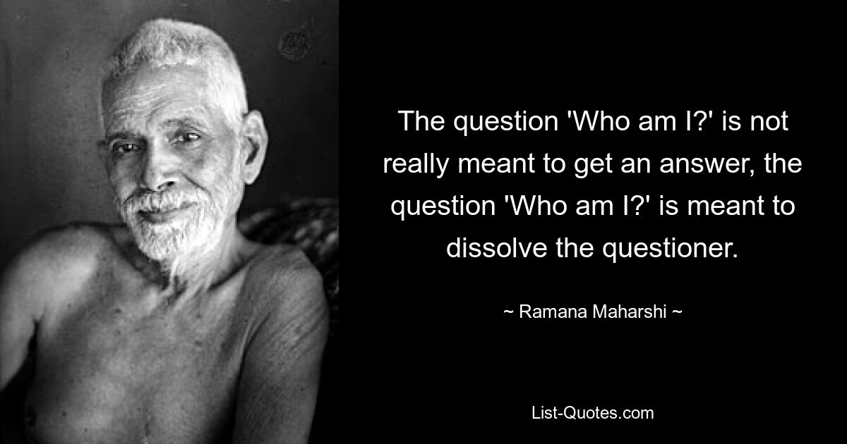 The question 'Who am I?' is not really meant to get an answer, the question 'Who am I?' is meant to dissolve the questioner. — © Ramana Maharshi