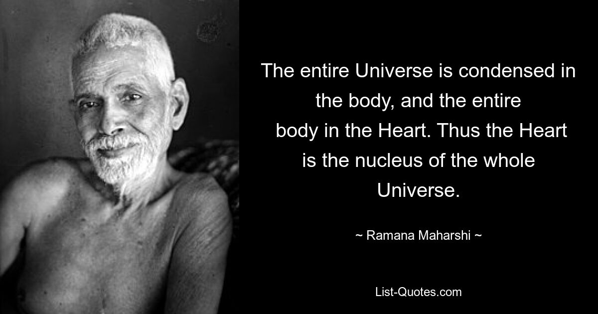 The entire Universe is condensed in the body, and the entire
 body in the Heart. Thus the Heart is the nucleus of the whole Universe. — © Ramana Maharshi