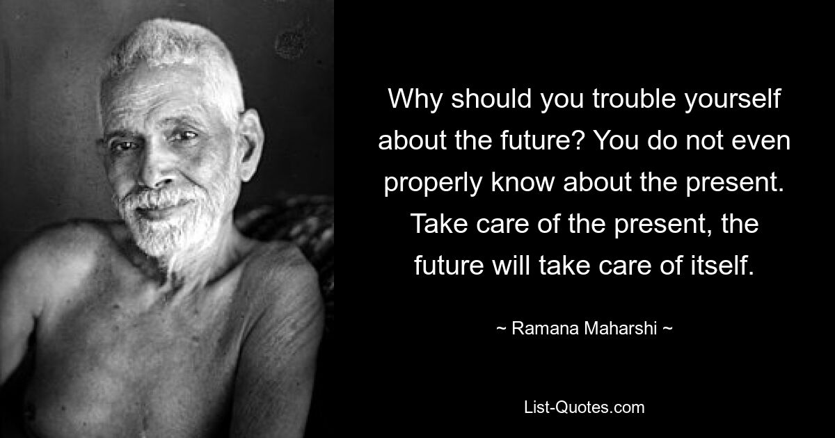 Why should you trouble yourself about the future? You do not even properly know about the present. Take care of the present, the future will take care of itself. — © Ramana Maharshi