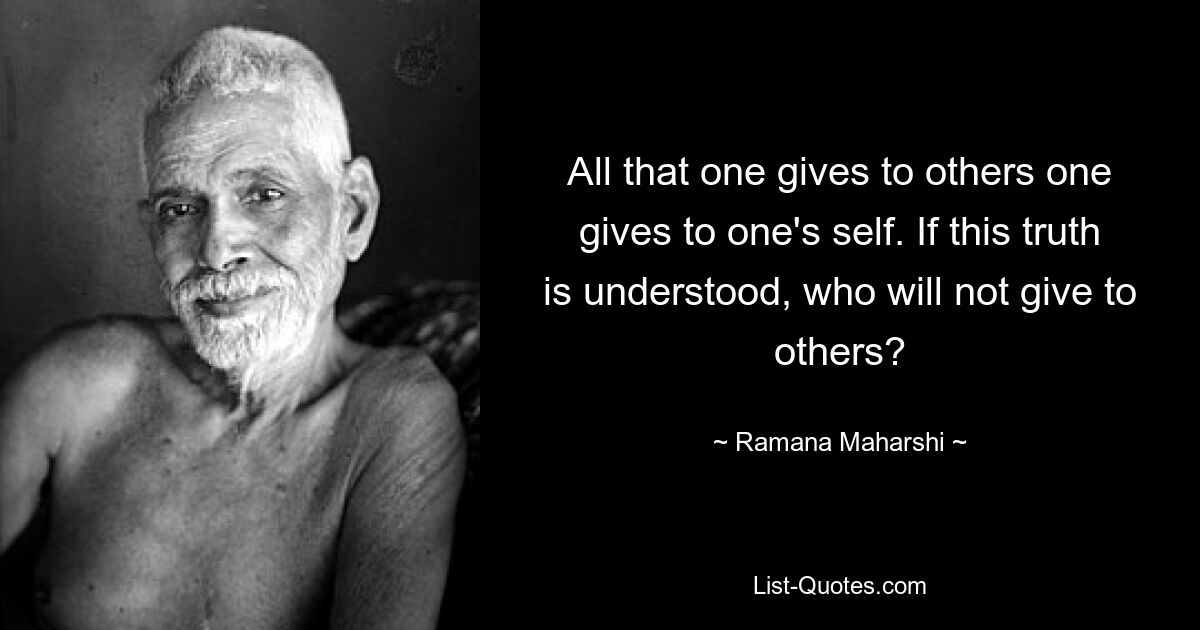 All that one gives to others one gives to one's self. If this truth is understood, who will not give to others? — © Ramana Maharshi