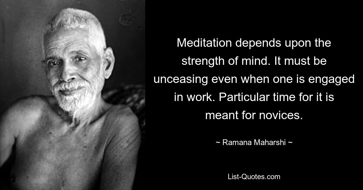 Meditation depends upon the strength of mind. It must be unceasing even when one is engaged in work. Particular time for it is meant for novices. — © Ramana Maharshi