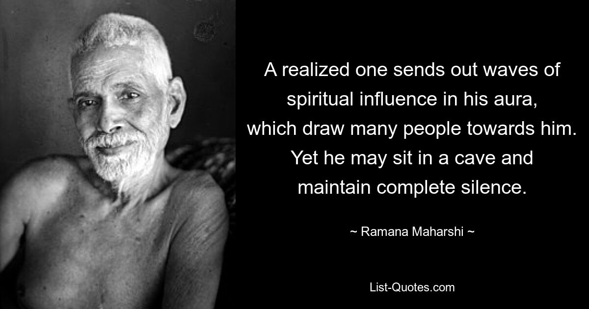 A realized one sends out waves of spiritual influence in his aura, which draw many people towards him. Yet he may sit in a cave and maintain complete silence. — © Ramana Maharshi