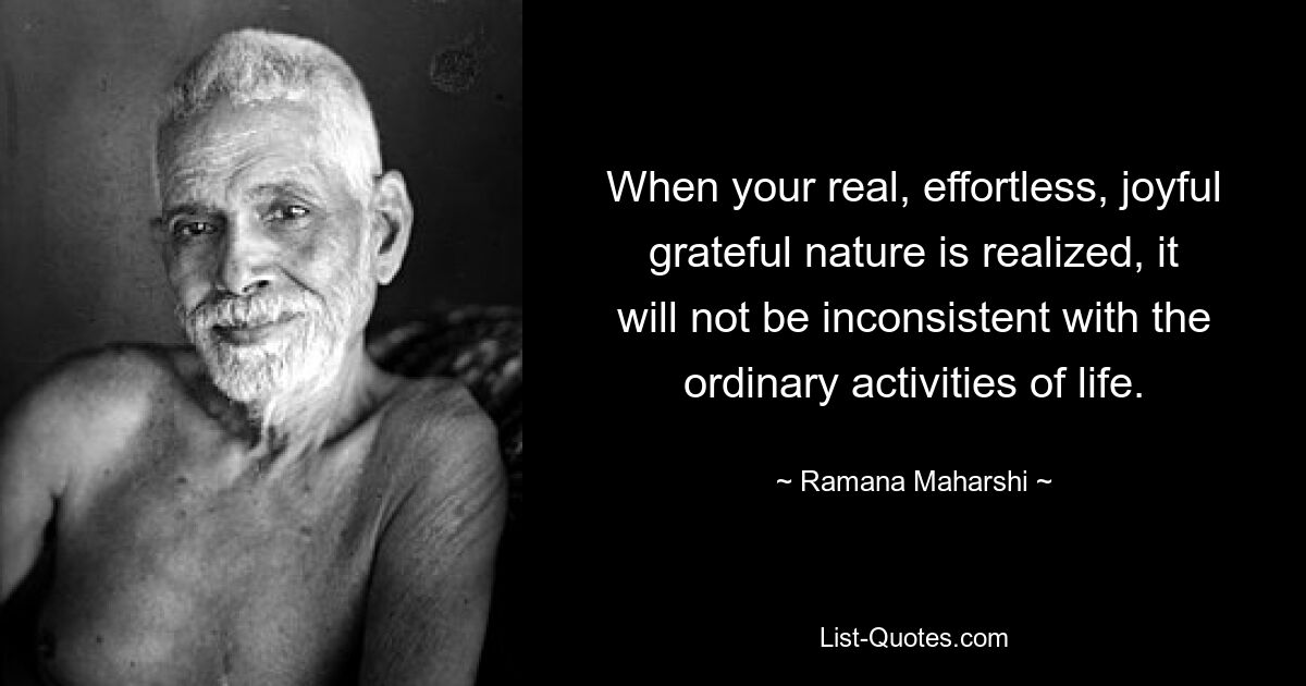 When your real, effortless, joyful grateful nature is realized, it will not be inconsistent with the ordinary activities of life. — © Ramana Maharshi