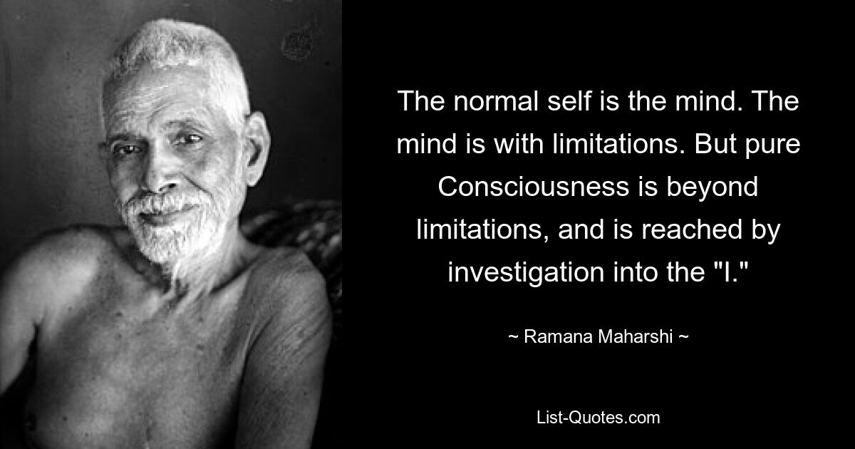 The normal self is the mind. The mind is with limitations. But pure Consciousness is beyond limitations, and is reached by investigation into the "I." — © Ramana Maharshi