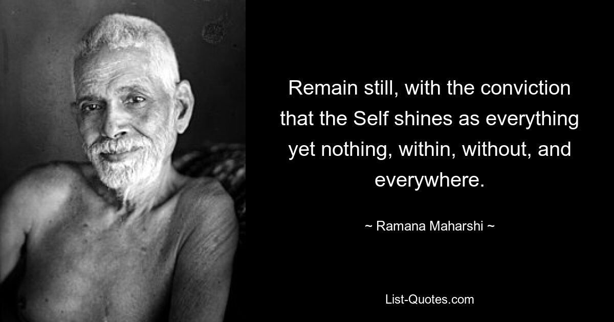 Remain still, with the conviction that the Self shines as everything yet nothing, within, without, and everywhere. — © Ramana Maharshi