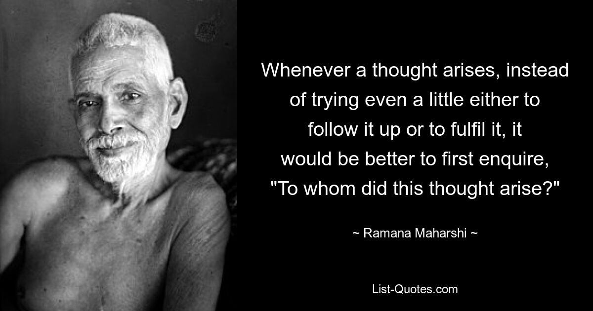 Whenever a thought arises, instead of trying even a little either to follow it up or to fulfil it, it would be better to first enquire, "To whom did this thought arise?" — © Ramana Maharshi